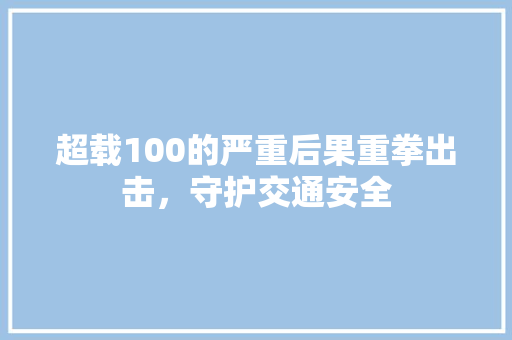 超载100的严重后果重拳出击，守护交通安全