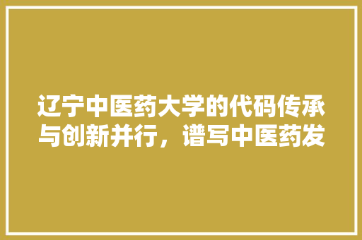 辽宁中医药大学的代码传承与创新并行，谱写中医药发展新篇章