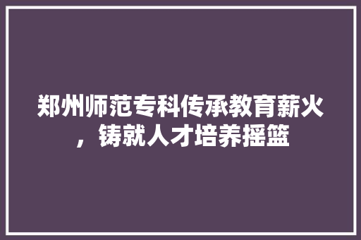 郑州师范专科传承教育薪火，铸就人才培养摇篮