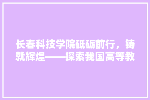 长春科技学院砥砺前行，铸就辉煌——探索我国高等教育发展新篇章