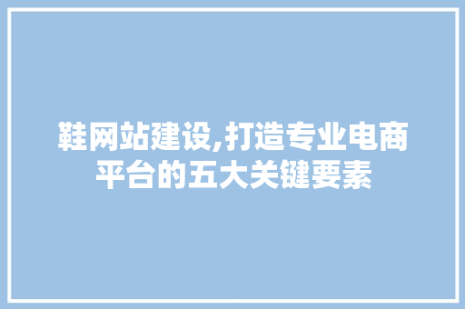 鞋网站建设,打造专业电商平台的五大关键要素
