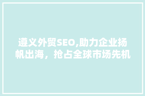 遵义外贸SEO,助力企业扬帆出海，抢占全球市场先机
