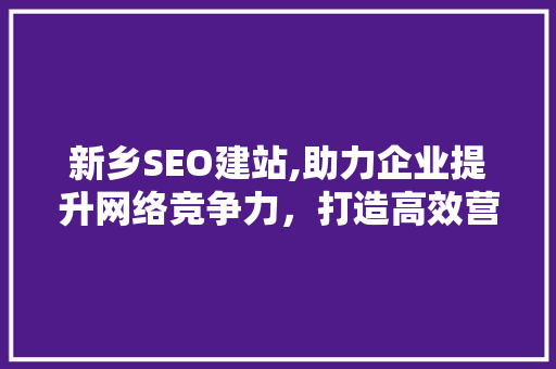 新乡SEO建站,助力企业提升网络竞争力，打造高效营销步骤