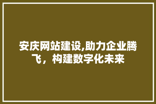 安庆网站建设,助力企业腾飞，构建数字化未来