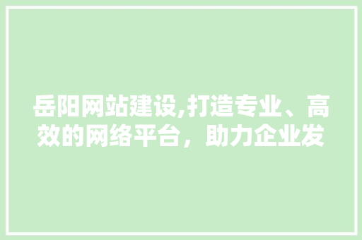 岳阳网站建设,打造专业、高效的网络平台，助力企业发展