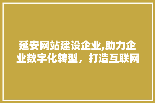 延安网站建设企业,助力企业数字化转型，打造互联网时代新名片