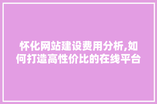 怀化网站建设费用分析,如何打造高性价比的在线平台