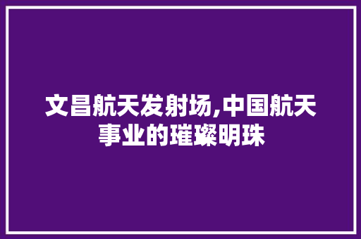 文昌航天发射场,中国航天事业的璀璨明珠