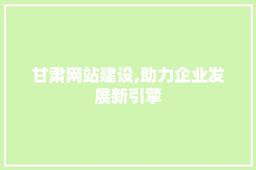 甘肃网站建设,助力企业发展新引擎