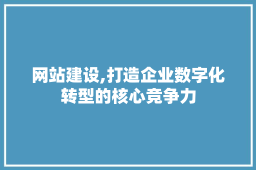 网站建设,打造企业数字化转型的核心竞争力