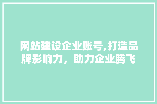 网站建设企业账号,打造品牌影响力，助力企业腾飞