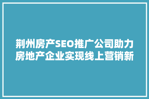 荆州房产SEO推广公司助力房地产企业实现线上营销新突破