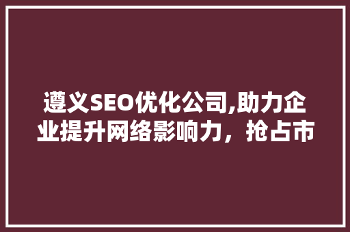 遵义SEO优化公司,助力企业提升网络影响力，抢占市场份额