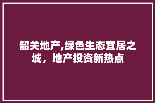 韶关地产,绿色生态宜居之城，地产投资新热点