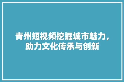 青州短视频挖掘城市魅力，助力文化传承与创新