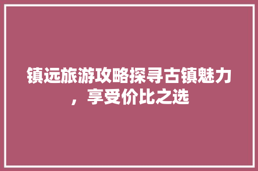 镇远旅游攻略探寻古镇魅力，享受价比之选